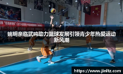 姚明亲临武鸣助力篮球发展引领青少年热爱运动新风潮