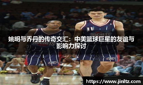 姚明与乔丹的传奇交汇：中美篮球巨星的友谊与影响力探讨