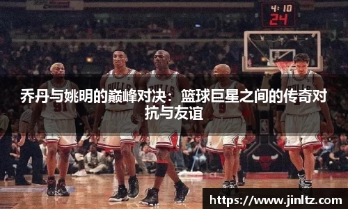 乔丹与姚明的巅峰对决：篮球巨星之间的传奇对抗与友谊