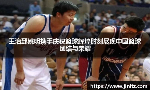 王治郅姚明携手庆祝篮球辉煌时刻展现中国篮球团结与荣耀